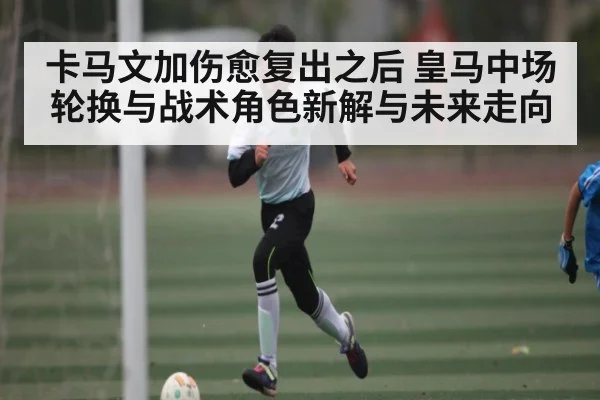 卡马文加伤愈复出之后 皇马中场轮换与战术角色新解与未来走向