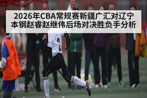 2026年CBA常规赛新疆广汇对辽宁本钢赵睿赵继伟后场对决胜负手分析