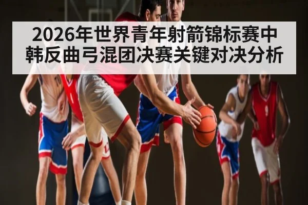 2026年世界青年射箭锦标赛中韩反曲弓混团决赛关键对决分析